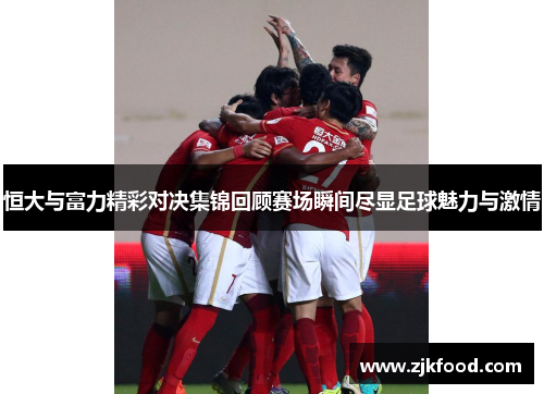 恒大与富力精彩对决集锦回顾赛场瞬间尽显足球魅力与激情